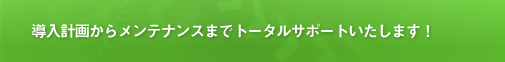 導入計画からメンテナンスまでトータルサポートいたします！