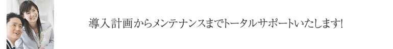 導入計画からメンテナンスまでトータルサポートいたします！